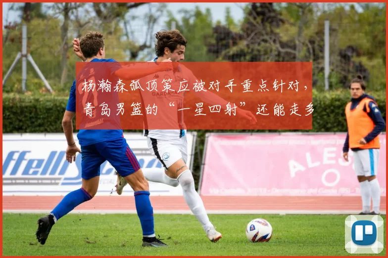 杨瀚森弧顶策应被对手重点针对，青岛男篮的“一星四射”还能走多远？
